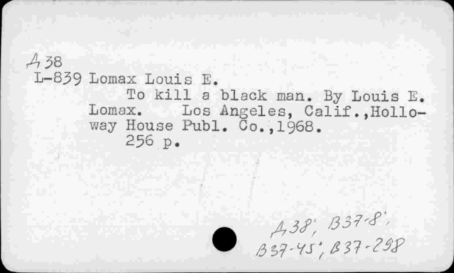 ﻿Z58
L-839 Lomax Louis E.
To kill a black man. By Louis E. Lomax. Los Angeles, Calif.,Holloway House Publ. Co.,1§68.
256 p.